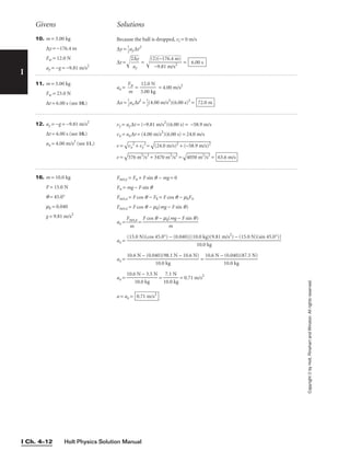 Holt Physics Solution Manual
I Ch. 4–12
I
Givens Solutions
Copyright
©
by
Holt,
Rinehart
and
Winston.
All
rights
reserved.
10. m = 3.00 kg
∆y = −176.4 m
Fw = 12.0 N
ay = −g = −9.81 m/s2
Because the ball is dropped, vi = 0 m/s
∆y = 
1
2
ay∆t2
∆t =
2
a
∆
y
y

 = 
(2
−
)

(
9
−
.8
1
1
7

6
m
.

4
/s

m
2

)

 = 6.00 s
11. m = 3.00 kg
Fw = 23.0 N
∆t = 6.00 s (see 10.)
ax = 
F
m
w
 = 
3
1
.
2
0
.
0
0
k
N
g
 = 4.00 m/s2
∆x = 
1
2
ax∆t2
= 
1
2
(4.00 m/s2
)(6.00 s)2
= 72.0 m
16. m = 10.0 kg
F = 15.0 N
q = 45.0°
mk = 0.040
g = 9.81 m/s2
Fnet,y = Fn + F sin q − mg = 0
Fn = mg − F sin q
Fnet,x = F cos q − Fk = F cos q − mkFn
Fnet,x = F cos q − mk(mg − F sin q)
ax = 
Fn
m
et,x
 =
ax =
ax = =
ax = = = 0.71 m/s2
a = ax = 0.71 m/s2
7.1 N

10.0 kg
10.6 N − 3.5 N

10.0 kg
10.6 N − (0.040)(87.5 N)

10.0 kg
10.6 N − (0.040)(98.1 N − 10.6 N)

10.0 kg
(15.0 N)(cos 45.0°) − (0.040)[(10.0 kg)(9.81 m/s2
) − (15.0 N)(sin 45.0°)]

10.0 kg
F cos q − mk(mg − F sin q)

m
12. ay = −g = −9.81 m/s2
∆t = 6.00 s (see 10.)
ax = 4.00 m/s2
(see 11.)
vy = ay∆t = (−9.81 m/s2
)(6.00 s) = −58.9 m/s
vx = ax∆t = (4.00 m/s2
)(6.00 s) = 24.0 m/s
v =

vx
2
+
 v
y
2
=

(2
4.
0
m
/s
)2
 +
 (
−
58
.9
 m
/s
)2

v =

57
6
m
2
/
s2
 +
 3
47
0
m
2
/
s2
 =

40
50
 m
2
/
s2
 = 63.6 m/s
 