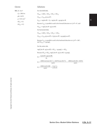 Section One—Student Edition Solutions I Ch. 5–17
I
Copyright
©
by
Holt,
Rinehart
and
Winston.
All
rights
reserved. 17. q = 10.5°
d1 = 200.0 m
mk = 0.075
g = 9.81 m/s2
KE1,i = 0 J
KE2,f = 0 J
For downhill slide,
Wnet,1 = ∆KE1 = KE1,f − KE1,i = KE1,f
Wnet,1 = Fnet,1d1(cos q′)
Fnet,1 = mg(sin q) − Fk = mg(sin q) − mkmg(cos q)
Because Fnet,1 is parallel to and in the forward direction to d1, q′ = 0°, and
Wnet,1 = mgd1[sin q − mk(cos q)]
For horizontal slide,
Wnet,2 = ∆KE2 = KE2,f − KE2,i = −KE2,i
Wnet,2 = Fnet,2d2(cos q′) = Fkd2(cos q′) = mkmgd2(cos q′)
Because Fnet,2 is parallel to and in the backward direction to d2, q′ = 180°,
and Wnet,2 = −mkmgd2
For the entire ride,
mgd1[sin q − mk(cos q)] = KE1,f − mkmgd2 = −KE2,i
Because KE1,f = KE2,i, mgd1[sin q − mk(cos q)] = mkmgd2
d2 =
d2 = =
d2 = 
(200.0
0
m
.07
)(
5
0.108)
 = 290 m
(200.0 m)(0.182 − 0.074)

0.075
(200.0 m)[(sin 10.5 °) − (0.075)(cos 10.5°)]

0.075
d1[sin q − mk(cos q)]

mk
Givens Solutions
 