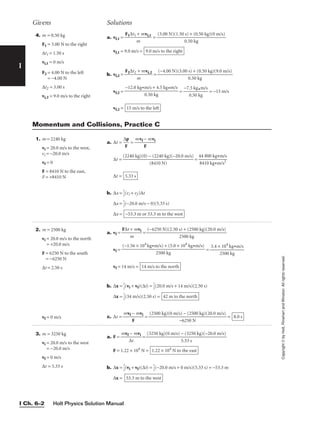 Holt Physics Solution Manual
I Ch. 6–2
I
4. m = 0.50 kg
F1 = 3.00 N to the right
∆t1 = 1.50 s
vi,1 = 0 m/s
F2 = 4.00 N to the left
= −4.00 N
∆t2 = 3.00 s
vi,2 = 9.0 m/s to the right
a. vf,1 = 
F1∆t1
m
+ mvi,1
 =
vf,1 = 9.0 m/s =
b. vf,2 = 
F2∆t2
m
+ mvi,2
 =
vf,2 = = 
−7.
0
5
.5
k
0
g
k
•m
g
/s
 = −15 m/s
vf,2 = 15 m/s to the left
−12.0 kg•m/s + 4.5 kg•m/s

0.50 kg
(−4.00 N)(3.00 s) + (0.50 kg)(9.0 m/s)

0.50 kg
9.0 m/s to the right
(3.00 N)(1.50 s) + (0.50 kg)(0 m/s)

0.50 kg
Givens Solutions
Copyright
©
by
Holt,
Rinehart
and
Winston.
All
rights
reserved.
1. m = 2240 kg
vi = 20.0 m/s to the west,
vi = −20.0 m/s
vf = 0
F = 8410 N to the east,
F = +8410 N
2. m = 2500 kg
vi = 20.0 m/s to the north
= +20.0 m/s
F = 6250 N to the south
= −6250 N
∆t = 2.50 s
vf = 0 m/s
3. m = 3250 kg
vi = 20.0 m/s to the west
= −20.0 m/s
vf = 0 m/s
∆t = 5.33 s
a. ∆t = 
∆
F
p
 = 
mvf
F
− mvi

∆t = =
∆t =
b. ∆x = 
1
2
(vi + vf )∆t
∆x = 
1
2
(−20.0 m/s − 0)(5.33 s)
∆x = −53.3 m or 53.3 m to the west
5.33 s
44 800 kg•m/s

8410 kg•m/s2
(2240 kg)(0) − (2240 kg)(−20.0 m/s)

(8410 N)
a. vf = 
F∆t
m
+ mvi
 =
vf = =
vf = 14 m/s =
b. ∆x = 
1
2
(vi + vf)(∆t) = 
1
2
(20.0 m/s + 14 m/s)(2.50 s)
∆x = 
1
2
(34 m/s)(2.50 s) =
c. ∆t = 
mvf
F
− mvi
 = = 8.0 s
(2500 kg)(0 m/s) − (2500 kg)(20.0 m/s)

−6250 N
42 m to the north
14 m/s to the north
3.4 × 104
kg•m/s

2500 kg
(−1.56 × 104
kg•m/s) + (5.0 × 104
kg•m/s)

2500 kg
(−6250 N)(2.50 s) + (2500 kg)(20.0 m/s)

2500 kg
a. F = 
mvf
∆
−
t
mvi
 =
F = 1.22 × 104
N =
b. ∆x = 
1
2
(vi + vf)(∆t) = 
1
2
(−20.0 m/s + 0 m/s)(5.33 s) = −53.3 m
∆x = 53.3 m to the west
1.22 × 104
N to the east
(3250 kg)(0 m/s) − (3250 kg)(−20.0 m/s)

5.33 s
Momentum and Collisions, Practice C
 