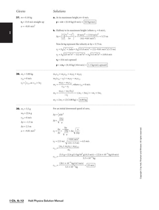 Holt Physics Solution Manual
I Ch. 6–12
39. m1 = 5.5 g
m2 = 22.6 g
v2,i = 0 m/s
∆y = −1.5 m
∆x = 2.5 m
a = −9.81 m/s2
For an initial downward speed of zero,
∆y = 
1
2
a∆t2
∆t = 
2∆
a

y


vf = 
∆
∆
x
t
 = = ∆x

2∆

a
y


vf = (2.5 m)
 = 4.5 m/s
v1, i =
v1, i =
v1, i = = 23 m/s
(28.1 × 10−3
kg)(4.5 m/s)

5.5 × 10−3
kg
(5.5 g + 22.6 g)(1 kg/103
g)(4.5 m/s) − (22.6 × 10−3
kg)(0 m/s)

5.5 × 10−3
kg
(m1 + m2)vf − m2v2, i

m1
−9.81 m/s2

(2)(−1.5 m)
∆x


2∆
a

y


I
38. m1 = 3.00 kg
v2,i = 0 m/s
vf = 
1
3
v1,i, or v1,i = 3vf
m1v1,i + m2v2,i = m1vf + m2vf
m2(v2,i − vf ) = m1vf − m1v1,i
m2 = 
m1v
v
f
2,i
−
−
m
v
1
f
v1,i
 , where v2,i = 0 m/s
m2 = 
m1vf −
−
m
vf
1(3vf)
 = −(m1 − 3m1) = −m1 + 3m1
m2 = 2m1 = (2)(3.00 kg) = 6.00 kg
Givens Solutions
Copyright
©
by
Holt,
Rinehart
and
Winston.
All
rights
reserved.
37. m = 0.10 kg
vi = 15.0 m/s straight up
a = −9.81 m/s2
a. At its maximum height, v = 0 m/s.
p = mv = (0.10 kg)(0 m/s) =
b. Halfway to its maximum height (where vf = 0 m/s),
∆y =

1
2


vf
2
2
−
a
vi
2

= = 5.73 m
Now let vf represent the velocity at ∆y = 5.73 m.
vf = ±

vi
2
+
 2
a∆
x
 = ±

(1
5.
0
m
/s
)2
 +
 (
2)
(−
9
.8
1
m
/s
2)
(5
.7
3
m
)

vf = ±

22
5
m
2/
s2
 −
 1
12
 m
2/
s2
 = ±

11
3
m
2/
s2
 = ±10.6 m/s
vf = 10.6 m/s upward
p = mvf = (0.10 kg)(10.6 m/s) = 1.1 kg•m/s upward
(0 m/s)2
− (15.0 m/s)2

(4)(−9.81 m/s2)
0.0 kg•m/s
 