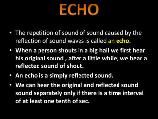 • The repetition of sound of sound caused by the
reflection of sound waves is called an echo.
• When a person shouts in a big hall we first hear
his original sound , after a little while, we hear a
reflected sound of shout.
• An echo is a simply reflected sound.
• We can hear the original and reflected sound
sound separately only if there is a time interval
of at least one tenth of sec.
 