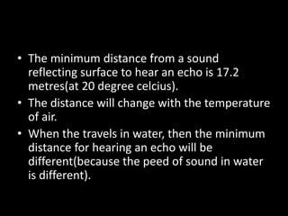 • The minimum distance from a sound
reflecting surface to hear an echo is 17.2
metres(at 20 degree celcius).
• The distance will change with the temperature
of air.
• When the travels in water, then the minimum
distance for hearing an echo will be
different(because the peed of sound in water
is different).
 