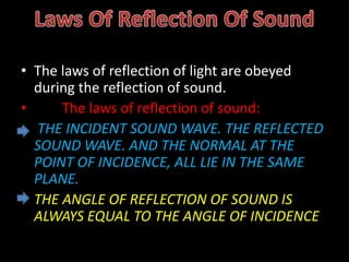 • The laws of reflection of light are obeyed
during the reflection of sound.
• The laws of reflection of sound:
• THE INCIDENT SOUND WAVE. THE REFLECTED
SOUND WAVE. AND THE NORMAL AT THE
POINT OF INCIDENCE, ALL LIE IN THE SAME
PLANE.
• THE ANGLE OF REFLECTION OF SOUND IS
ALWAYS EQUAL TO THE ANGLE OF INCIDENCE
 