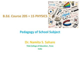 B.Ed. Course 205 = 15 PHYSICS
Pedagogy of School Subject
Dr. Namita S. Sahare
Tilak College of Education , Pune
India
 