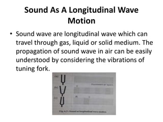 Sound As A Longitudinal Wave
Motion
• Sound wave are longitudinal wave which can
travel through gas, liquid or solid medium. The
propagation of sound wave in air can be easily
understood by considering the vibrations of
tuning fork.
 