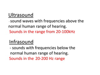 Ultrasound
- sound waves with frequencies above the
normal human range of hearing.
Sounds in the range from 20-100kHz
Infrasound
- sounds with frequencies below the
normal human range of hearing.
Sounds in the 20-200 Hz range
 