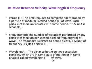 Relation Between Velocity, Wavelength & frequency
• Period (T): The time required to complete one vibration by
a particle of medium is called period (T) of wave. Each
particle of medium vibrates with same period. It’s SI unit is
second(s).
• Frequency (n): The number of vibrations performed by any
particle of medium per second is called frequency (n) of
wave. The frequency is related to period as n=1/T. SI unit of
frequency is called hertz (Hz).
• Wavelength : The distance between two successive
particles, which are in same state of motion or in same
phase is called wavelength ( ) of wave.
 