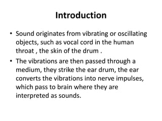 Introduction
• Sound originates from vibrating or oscillating
objects, such as vocal cord in the human
throat , the skin of the drum .
• The vibrations are then passed through a
medium, they strike the ear drum, the ear
converts the vibrations into nerve impulses,
which pass to brain where they are
interpreted as sounds.
 