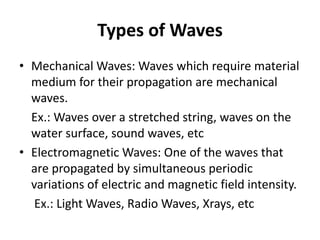 Types of Waves
• Mechanical Waves: Waves which require material
medium for their propagation are mechanical
waves.
Ex.: Waves over a stretched string, waves on the
water surface, sound waves, etc
• Electromagnetic Waves: One of the waves that
are propagated by simultaneous periodic
variations of electric and magnetic field intensity.
Ex.: Light Waves, Radio Waves, Xrays, etc
 