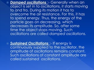 Damped oscillations :- Generally when an
object is set in to oscillations, it starts moving
to and fro. During its motion it has to
overcome the air resistance. For this, it has
to spend energy. Thus, the energy of the
particle goes on decreasing, which
decreases its amplitude. So, after some
time the object stops moving. Such
oscillations are called damped oscillations.
 Sustained Oscillations :- If energy is
continuously supplied to the oscillator, the
amplitude of oscillations remains constant.
Such oscillations of constant amplitude are
called sustained oscillations.
 
