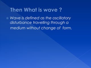  Wave is defined as the oscillatory
disturbance travelling through a
medium without change of form.
 