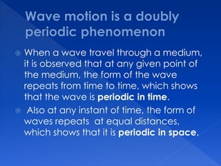  When a wave travel through a medium,
it is observed that at any given point of
the medium, the form of the wave
repeats from time to time, which shows
that the wave is periodic in time.
 Also at any instant of time, the form of
waves repeats at equal distances,
which shows that it is periodic in space.
 