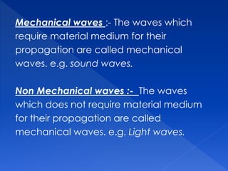 Mechanical waves :- The waves which
require material medium for their
propagation are called mechanical
waves. e.g. sound waves.
Non Mechanical waves :- The waves
which does not require material medium
for their propagation are called
mechanical waves. e.g. Light waves.
 