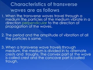 1. When the transverse waves travel through a
medium the particles of the medium vibrate in a
direction perpendicular to the direction of
propagation of the waves.
2. The period and the amplitude of vibration of all
the particles is same.
3. When a transverse wave travels through
medium, the medium is divided in to alternate
crests and troughs. The convex part of the wave
is called crest and the concave part is called
trough.
 