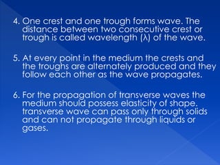 4. One crest and one trough forms wave. The
distance between two consecutive crest or
trough is called wavelength (λ) of the wave.
5. At every point in the medium the crests and
the troughs are alternately produced and they
follow each other as the wave propagates.
6. For the propagation of transverse waves the
medium should possess elasticity of shape.
transverse wave can pass only through solids
and can not propagate through liquids or
gases.
 