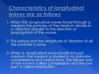 1. When the longitudinal waves travel through a
medium the particles of the medium vibrate in
a direction parallel to the direction of
propagation of the waves.
2. The period and the amplitude of vibration of all
the particles is same.
3. When a longitudinal wave travels through
medium, the medium is divided in to alternate
compressions and rarefactions. The denser part
of the wave is called compression and the rare
part is called rarefaction.
 