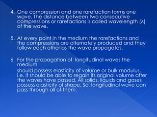 4. One compression and one rarefaction forms one
wave. The distance between two consecutive
compressions or rarefactions is called wavelength (λ)
of the wave.
5. At every point in the medium the rarefactions and
the compressions are alternately produced and they
follow each other as the wave propagates.
6. For the propagation of longitudinal waves the
medium
should possess elasticity of volume or bulk modulus,
i.e. it should be able to regain its original volume after
the waves have passed. All solids, liquids and gases
possess elasticity of shape. So, longitudinal wave can
pass through all of them.
 