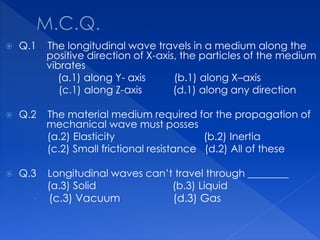  Q.1 The longitudinal wave travels in a medium along the
positive direction of X-axis, the particles of the medium
vibrates
(a.1) along Y- axis (b.1) along X–axis
(c.1) along Z-axis (d.1) along any direction
 Q.2 The material medium required for the propagation of
mechanical wave must posses
(a.2) Elasticity (b.2) Inertia
(c.2) Small frictional resistance (d.2) All of these
 Q.3 Longitudinal waves can’t travel through ________
(a.3) Solid (b.3) Liquid
 (c.3) Vacuum (d.3) Gas
 