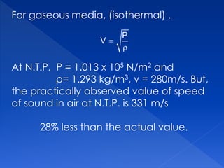 For gaseous media, (isothermal) .
At N.T.P. P = 1.013 x 105 N/m2 and
ρ= 1.293 kg/m3, v = 280m/s. But,
the practically observed value of speed
of sound in air at N.T.P. is 331 m/s
28% less than the actual value.


P
V
 