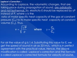 Laplace’s Correction :-
According to Laplace, the volumetric changes, that are
taking place during propagation of sound, are adiabatic
and not isothermal. So, elasticity E should be replaced by γP
instead of P, where γ is the
ratio of molar specific heat capacity of the gas at constant
pressure (CP) to its molar specific heat capacity at constant
volume (CV). Thus,
For air the value of g is 1.4. Substituting this value for E, we
get the speed of sound in air as 331m/s, which is in perfect
agreement with the practical value. Hence, the above
modification is called Laplace’s correction and the formula
is called Laplace’s corrected formula for velocity of sound.

  

P
V
CP
v where
C
 