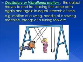 Oscillatory or Vibrational motion :- the object
moves to and fro, tracing the same path
again and again in equal intervals of time.
e.g. motion of a swing, needle of a sewing
machine, prongs of a tuning fork etc.
 