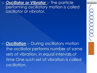  Oscillator or Vibrator :- The particle
performing oscillatory motion is called
oscillator or vibrator.
 Oscillation :- During oscillatory motion
the oscillator performs number of same
sets of vibration, in equal intervals of
time One such set of vibration is called
oscillation.
 