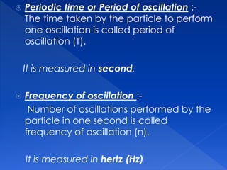  Periodic time or Period of oscillation :-
The time taken by the particle to perform
one oscillation is called period of
oscillation (T).
It is measured in second.
 Frequency of oscillation :-
Number of oscillations performed by the
particle in one second is called
frequency of oscillation (n).
It is measured in hertz (Hz)
 