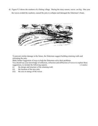 To prevent similar damage in the future, the fishermen suggest building retaining walls and
relocating the jetty.
Make further suggestion of ways to help the fishermen solve their problems.
You should use your knowledge of reflection, refraction and diffraction of waves to explain these
suggestions, to include the following aspects. ( 6 marks)
(i) the design and structure of the retaining wall,
(ii) the location of the new jetty
(iii) the size or energy of the waves
d) Figure 9.3 shows the seashore of a fishing village. During the rainy season, waves are big. One year
the waves eroded the seashore, caused the jetty to collapse and damaged the fishermen’s boats.
 