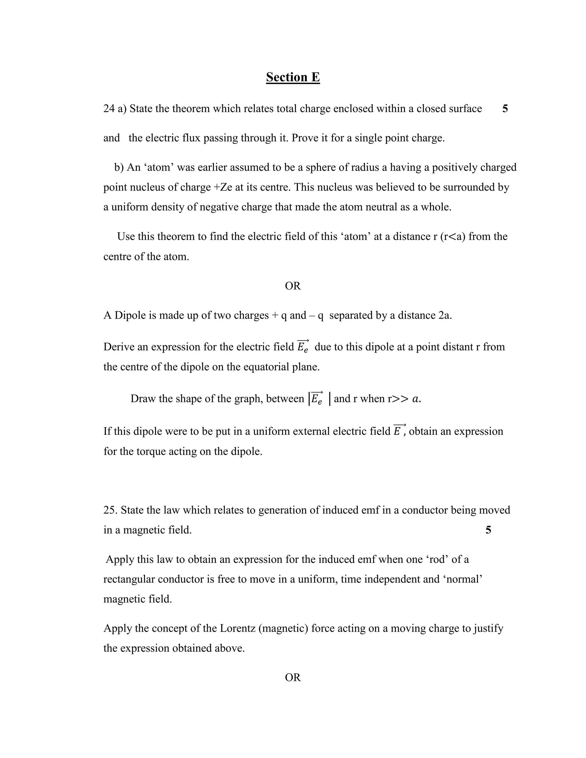 Section E
24 a) State the theorem which relates total charge enclosed within a closed surface 5
and the electric flux passing through it. Prove it for a single point charge.
b) An ‘atom’ was earlier assumed to be a sphere of radius a having a positively charged
point nucleus of charge +Ze at its centre. This nucleus was believed to be surrounded by
a uniform density of negative charge that made the atom neutral as a whole.
Use this theorem to find the electric field of this ‘atom’ at a distance r (r<a) from the
centre of the atom.
OR
A Dipole is made up of two charges + q and – q separated by a distance 2a.
Derive an expression for the electric field 𝐸𝑒
⃗⃗⃗⃗⃗ due to this dipole at a point distant r from
the centre of the dipole on the equatorial plane.
Draw the shape of the graph, between |𝐸𝑒
⃗⃗⃗⃗⃗ | and r when r>> 𝑎.
If this dipole were to be put in a uniform external electric field 𝐸 ,⃗⃗⃗⃗⃗ obtain an expression
for the torque acting on the dipole.
25. State the law which relates to generation of induced emf in a conductor being moved
in a magnetic field. 5
Apply this law to obtain an expression for the induced emf when one ‘rod’ of a
rectangular conductor is free to move in a uniform, time independent and ‘normal’
magnetic field.
Apply the concept of the Lorentz (magnetic) force acting on a moving charge to justify
the expression obtained above.
OR
 