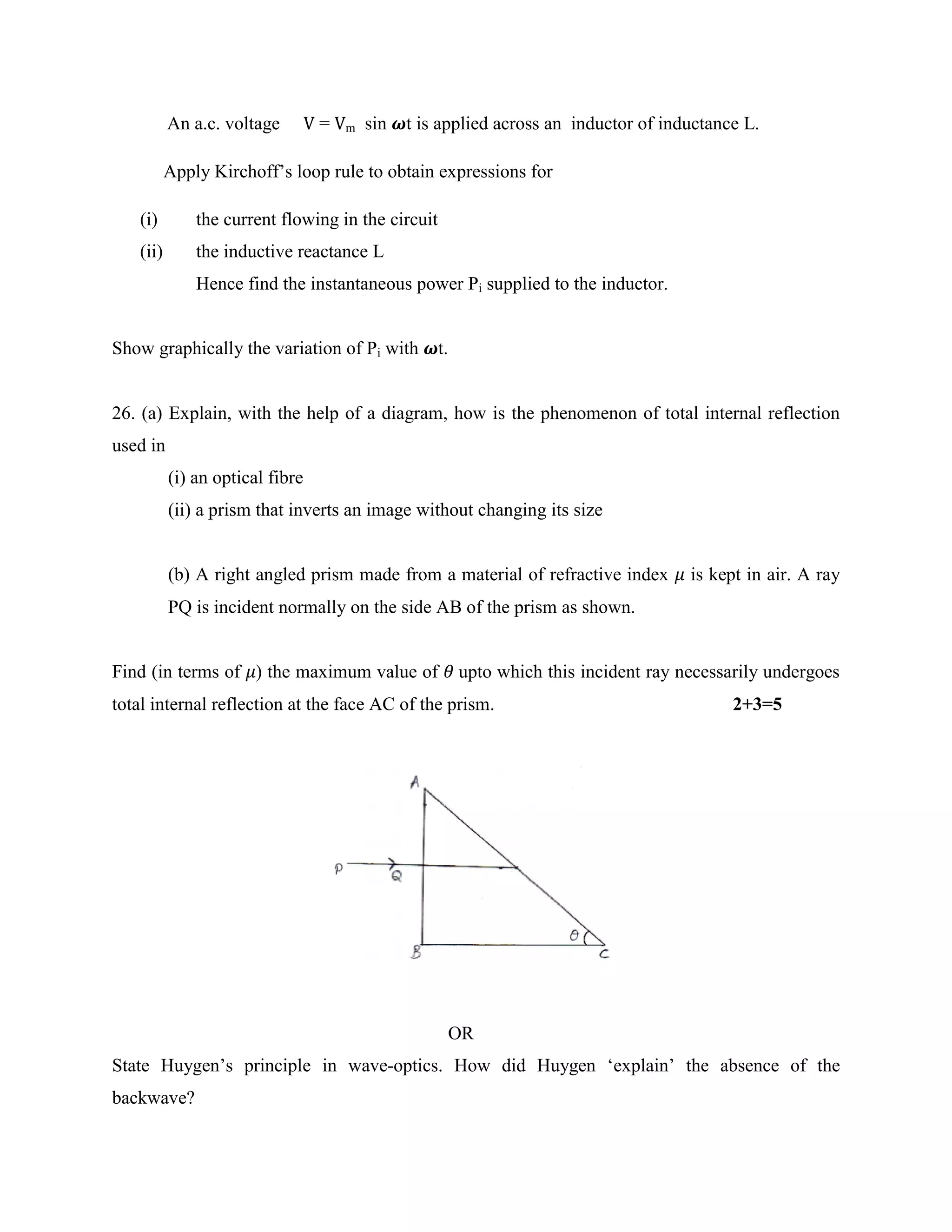An a.c. voltage V = Vm sin 𝝎t is applied across an inductor of inductance L.
Apply Kirchoff’s loop rule to obtain expressions for
(i) the current flowing in the circuit
(ii) the inductive reactance L
Hence find the instantaneous power Pi supplied to the inductor.
Show graphically the variation of Pi with 𝝎t.
26. (a) Explain, with the help of a diagram, how is the phenomenon of total internal reflection
used in
(i) an optical fibre
(ii) a prism that inverts an image without changing its size
(b) A right angled prism made from a material of refractive index 𝜇 is kept in air. A ray
PQ is incident normally on the side AB of the prism as shown.
Find (in terms of 𝜇) the maximum value of 𝜃 upto which this incident ray necessarily undergoes
total internal reflection at the face AC of the prism. 2+3=5
OR
State Huygen’s principle in wave-optics. How did Huygen ‘explain’ the absence of the
backwave?
 