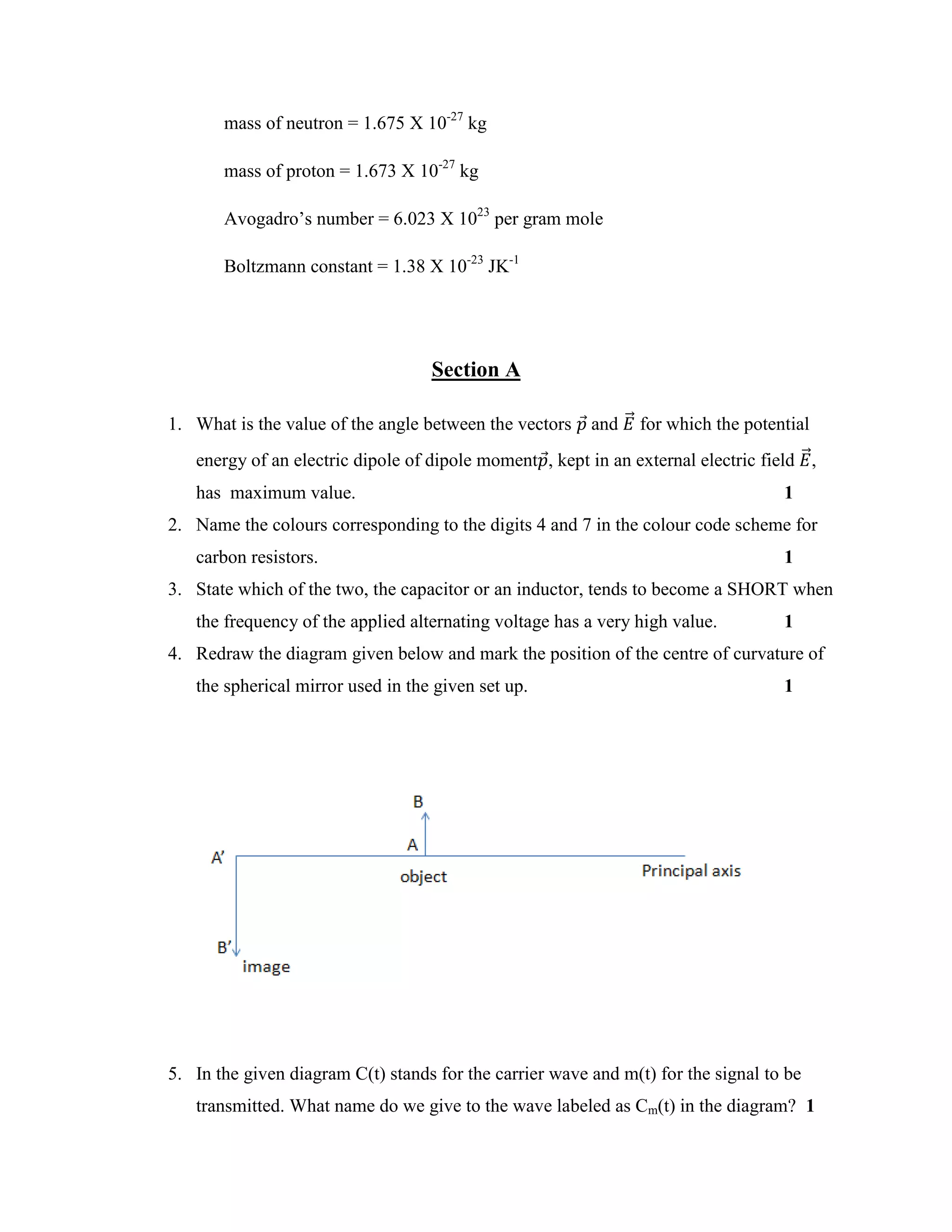 mass of neutron = 1.675 X 10-27
kg
mass of proton = 1.673 X 10-27
kg
Avogadro’s number = 6.023 X 1023
per gram mole
Boltzmann constant = 1.38 X 10-23
JK-1
Section A
1. What is the value of the angle between the vectors 𝑝⃗ and 𝐸⃗⃗ for which the potential
energy of an electric dipole of dipole moment𝑝⃗, kept in an external electric field 𝐸⃗⃗,
has maximum value. 1
2. Name the colours corresponding to the digits 4 and 7 in the colour code scheme for
carbon resistors. 1
3. State which of the two, the capacitor or an inductor, tends to become a SHORT when
the frequency of the applied alternating voltage has a very high value. 1
4. Redraw the diagram given below and mark the position of the centre of curvature of
the spherical mirror used in the given set up. 1
5. In the given diagram C(t) stands for the carrier wave and m(t) for the signal to be
transmitted. What name do we give to the wave labeled as Cm(t) in the diagram? 1
 