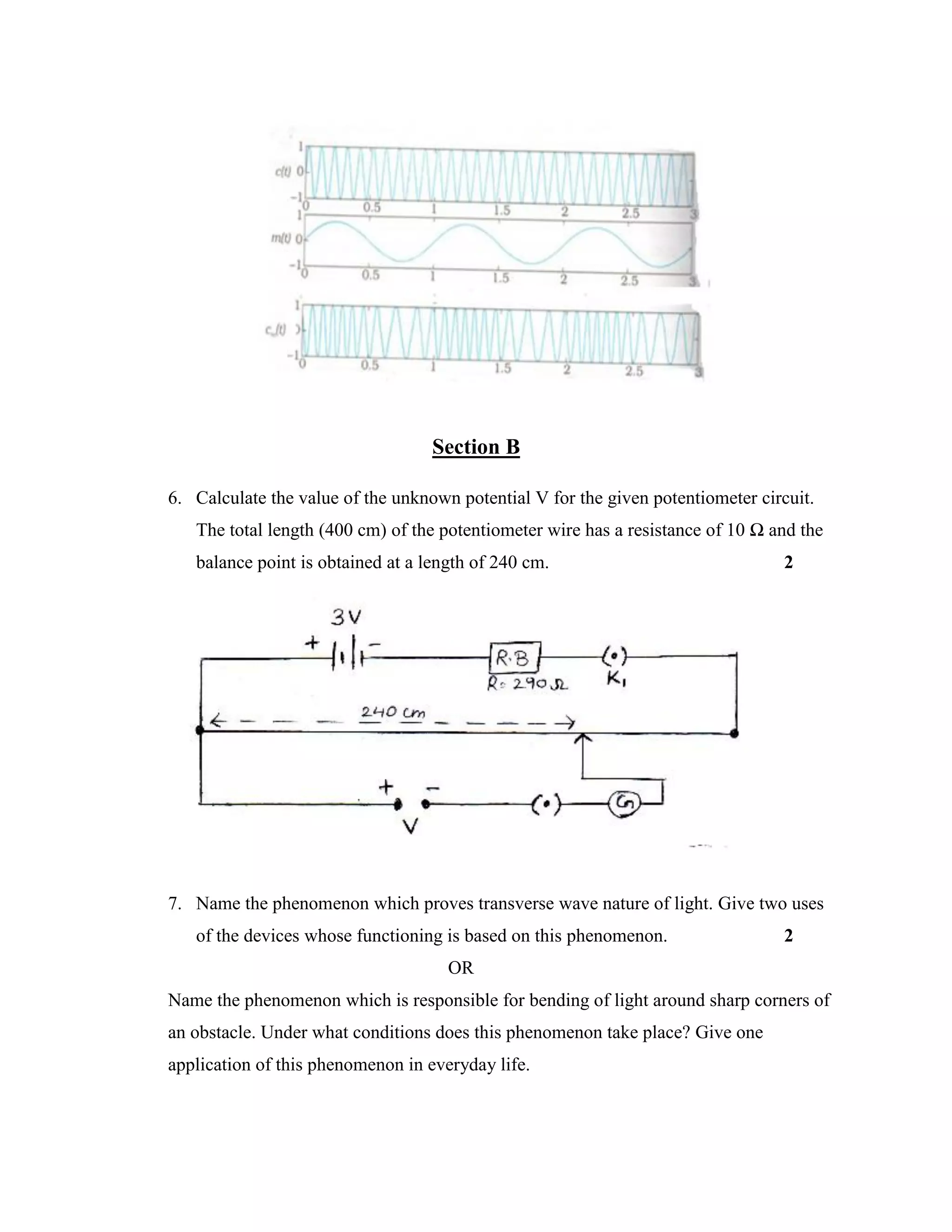 Section B
6. Calculate the value of the unknown potential V for the given potentiometer circuit.
The total length (400 cm) of the potentiometer wire has a resistance of 10 Ω and the
balance point is obtained at a length of 240 cm. 2
7. Name the phenomenon which proves transverse wave nature of light. Give two uses
of the devices whose functioning is based on this phenomenon. 2
OR
Name the phenomenon which is responsible for bending of light around sharp corners of
an obstacle. Under what conditions does this phenomenon take place? Give one
application of this phenomenon in everyday life.
 