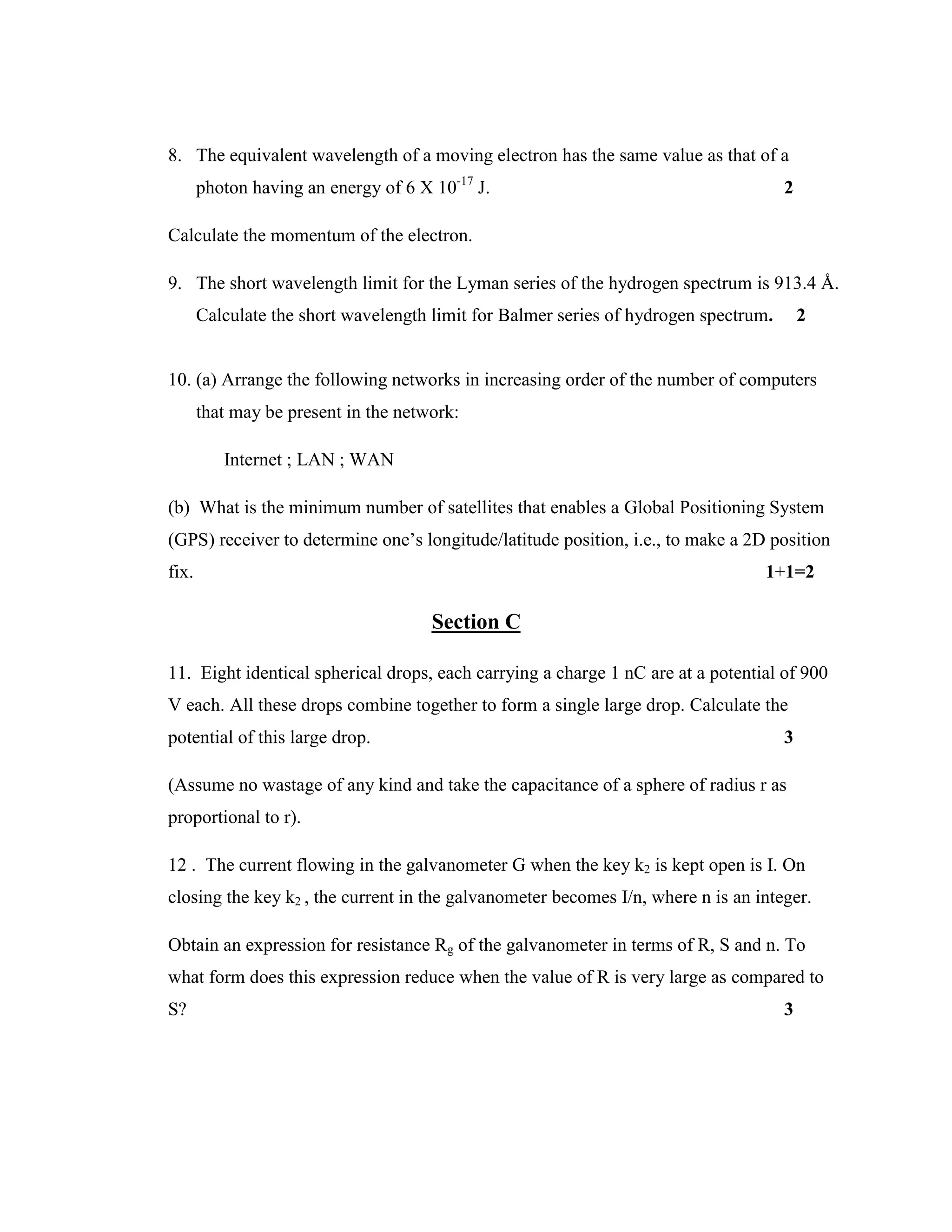 8. The equivalent wavelength of a moving electron has the same value as that of a
photon having an energy of 6 X 10-17
J. 2
Calculate the momentum of the electron.
9. The short wavelength limit for the Lyman series of the hydrogen spectrum is 913.4 Å.
Calculate the short wavelength limit for Balmer series of hydrogen spectrum. 2
10. (a) Arrange the following networks in increasing order of the number of computers
that may be present in the network:
Internet ; LAN ; WAN
(b) What is the minimum number of satellites that enables a Global Positioning System
(GPS) receiver to determine one’s longitude/latitude position, i.e., to make a 2D position
fix. 1+1=2
Section C
11. Eight identical spherical drops, each carrying a charge 1 nC are at a potential of 900
V each. All these drops combine together to form a single large drop. Calculate the
potential of this large drop. 3
(Assume no wastage of any kind and take the capacitance of a sphere of radius r as
proportional to r).
12 . The current flowing in the galvanometer G when the key k2 is kept open is I. On
closing the key k2 , the current in the galvanometer becomes I/n, where n is an integer.
Obtain an expression for resistance Rg of the galvanometer in terms of R, S and n. To
what form does this expression reduce when the value of R is very large as compared to
S? 3
 