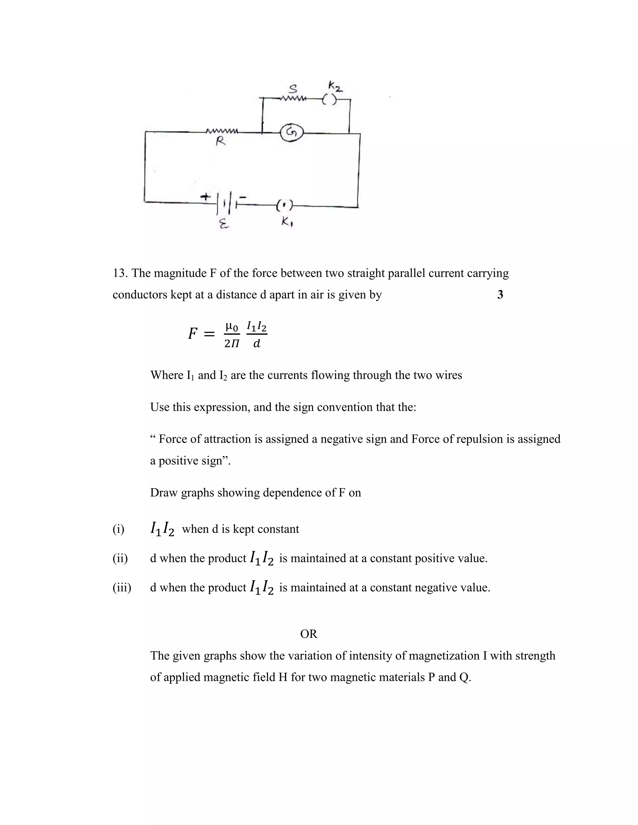 13. The magnitude F of the force between two straight parallel current carrying
conductors kept at a distance d apart in air is given by 3
𝐹 =
µ0
2𝛱
𝐼1 𝐼2
𝑑
Where I1 and I2 are the currents flowing through the two wires
Use this expression, and the sign convention that the:
“ Force of attraction is assigned a negative sign and Force of repulsion is assigned
a positive sign”.
Draw graphs showing dependence of F on
(i) 𝐼1 𝐼2 when d is kept constant
(ii) d when the product 𝐼1 𝐼2 is maintained at a constant positive value.
(iii) d when the product 𝐼1 𝐼2 is maintained at a constant negative value.
OR
The given graphs show the variation of intensity of magnetization I with strength
of applied magnetic field H for two magnetic materials P and Q.
 