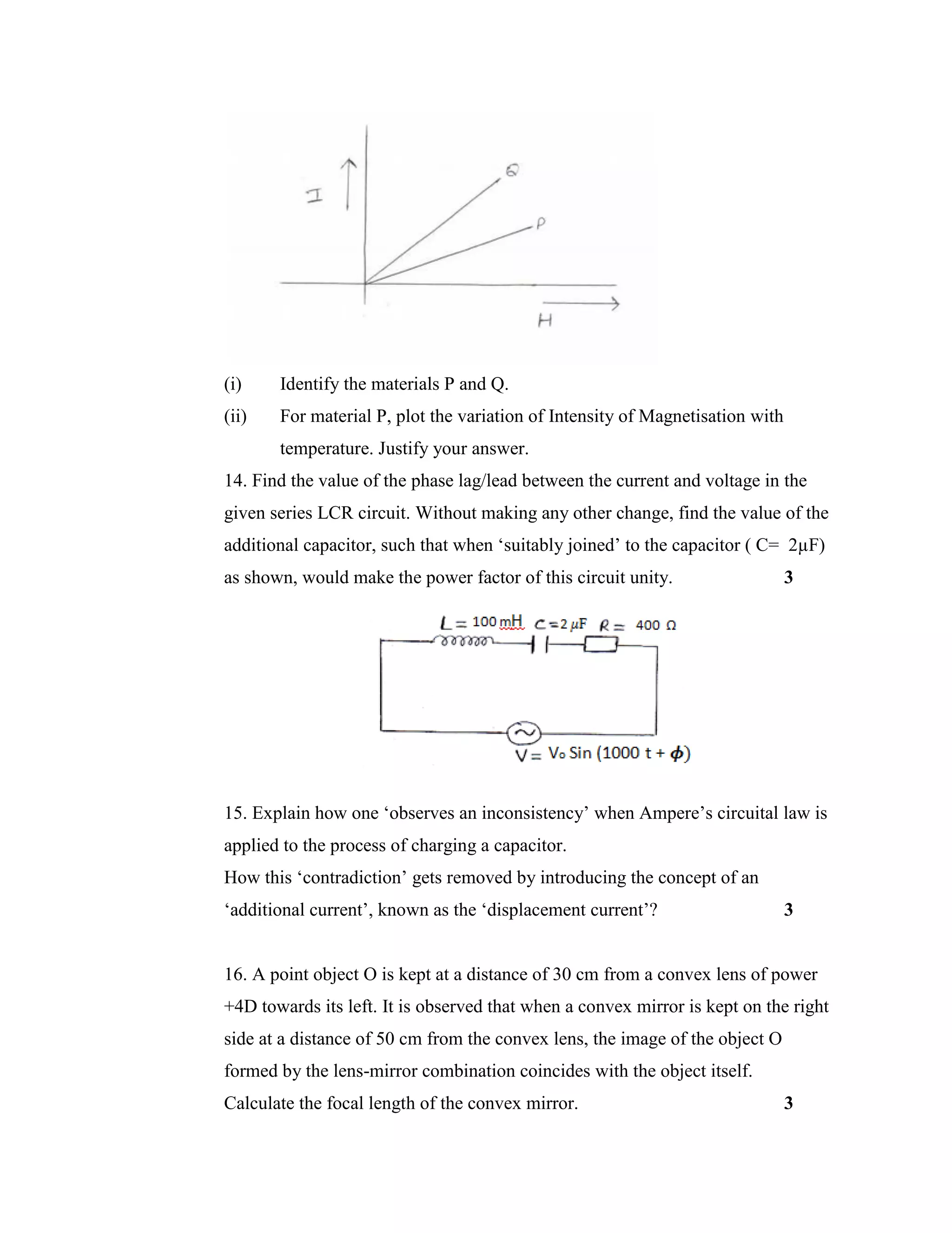(i) Identify the materials P and Q.
(ii) For material P, plot the variation of Intensity of Magnetisation with
temperature. Justify your answer.
14. Find the value of the phase lag/lead between the current and voltage in the
given series LCR circuit. Without making any other change, find the value of the
additional capacitor, such that when ‘suitably joined’ to the capacitor ( C= 2µF)
as shown, would make the power factor of this circuit unity. 3
15. Explain how one ‘observes an inconsistency’ when Ampere’s circuital law is
applied to the process of charging a capacitor.
How this ‘contradiction’ gets removed by introducing the concept of an
‘additional current’, known as the ‘displacement current’? 3
16. A point object O is kept at a distance of 30 cm from a convex lens of power
+4D towards its left. It is observed that when a convex mirror is kept on the right
side at a distance of 50 cm from the convex lens, the image of the object O
formed by the lens-mirror combination coincides with the object itself.
Calculate the focal length of the convex mirror. 3
 