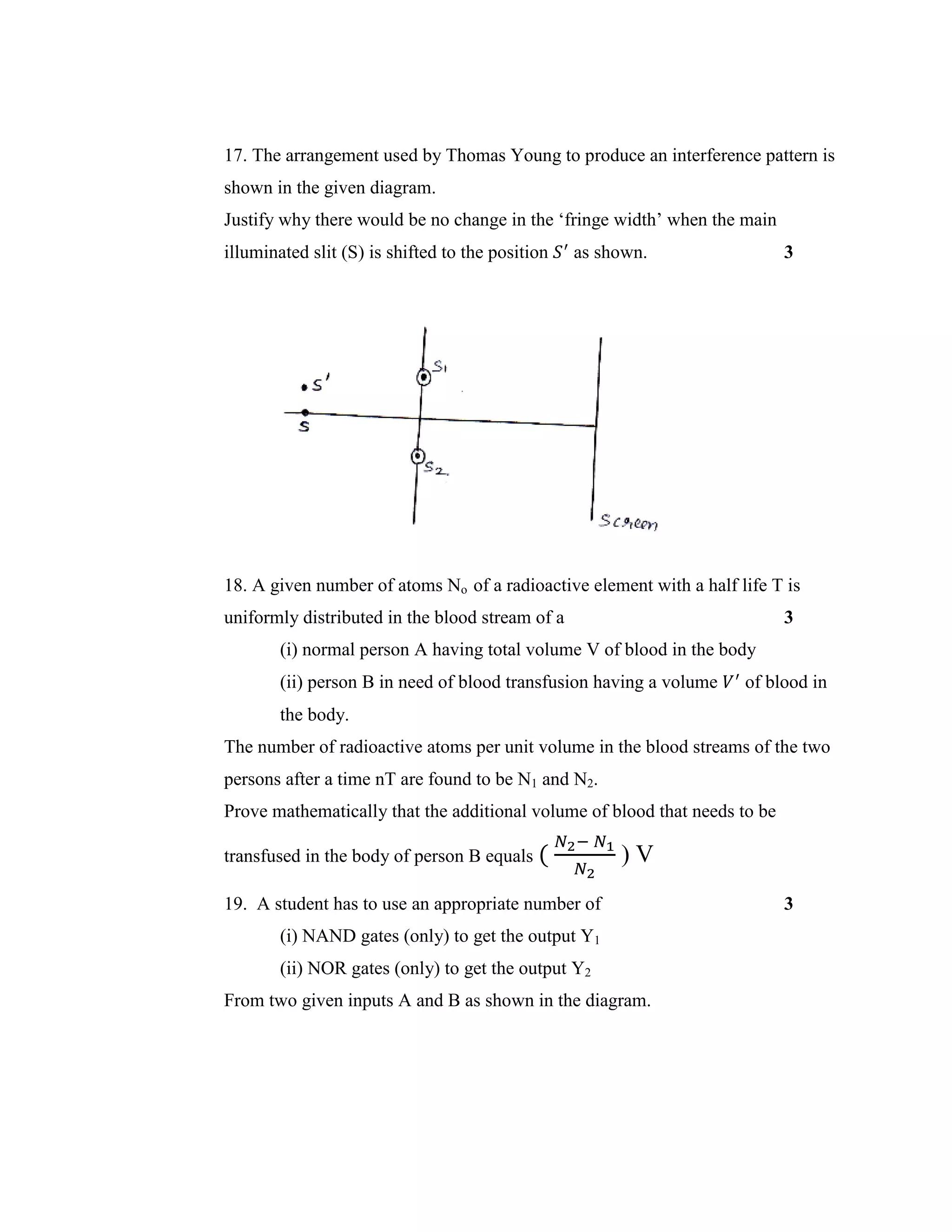 17. The arrangement used by Thomas Young to produce an interference pattern is
shown in the given diagram.
Justify why there would be no change in the ‘fringe width’ when the main
illuminated slit (S) is shifted to the position 𝑆′
as shown. 3
18. A given number of atoms No of a radioactive element with a half life T is
uniformly distributed in the blood stream of a 3
(i) normal person A having total volume V of blood in the body
(ii) person B in need of blood transfusion having a volume 𝑉′
of blood in
the body.
The number of radioactive atoms per unit volume in the blood streams of the two
persons after a time nT are found to be N1 and N2.
Prove mathematically that the additional volume of blood that needs to be
transfused in the body of person B equals (
𝑁2− 𝑁1
𝑁2
) V
19. A student has to use an appropriate number of 3
(i) NAND gates (only) to get the output Y1
(ii) NOR gates (only) to get the output Y2
From two given inputs A and B as shown in the diagram.
 
