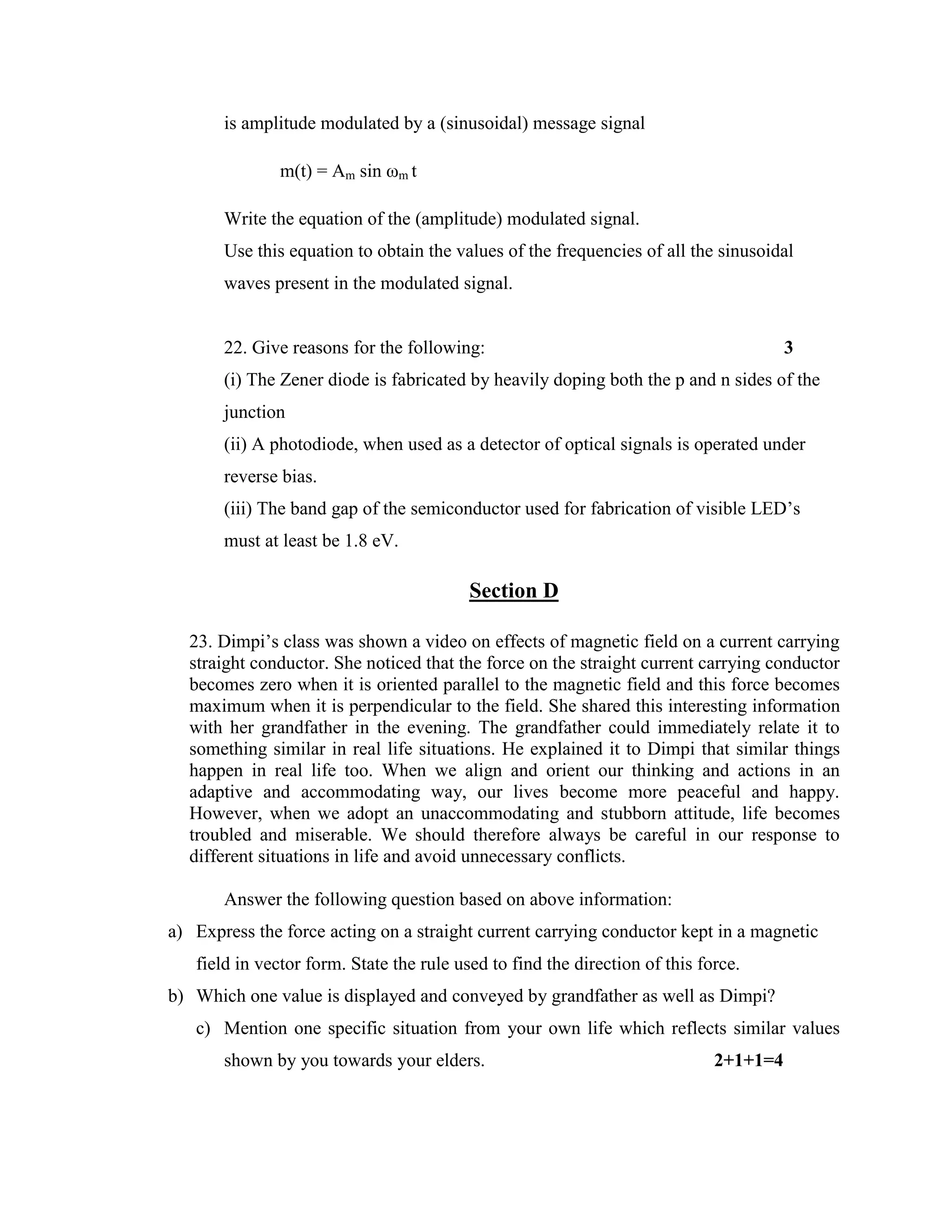 is amplitude modulated by a (sinusoidal) message signal
m(t) = Am sin ωm t
Write the equation of the (amplitude) modulated signal.
Use this equation to obtain the values of the frequencies of all the sinusoidal
waves present in the modulated signal.
22. Give reasons for the following: 3
(i) The Zener diode is fabricated by heavily doping both the p and n sides of the
junction
(ii) A photodiode, when used as a detector of optical signals is operated under
reverse bias.
(iii) The band gap of the semiconductor used for fabrication of visible LED’s
must at least be 1.8 eV.
Section D
23. Dimpi’s class was shown a video on effects of magnetic field on a current carrying
straight conductor. She noticed that the force on the straight current carrying conductor
becomes zero when it is oriented parallel to the magnetic field and this force becomes
maximum when it is perpendicular to the field. She shared this interesting information
with her grandfather in the evening. The grandfather could immediately relate it to
something similar in real life situations. He explained it to Dimpi that similar things
happen in real life too. When we align and orient our thinking and actions in an
adaptive and accommodating way, our lives become more peaceful and happy.
However, when we adopt an unaccommodating and stubborn attitude, life becomes
troubled and miserable. We should therefore always be careful in our response to
different situations in life and avoid unnecessary conflicts.
Answer the following question based on above information:
a) Express the force acting on a straight current carrying conductor kept in a magnetic
field in vector form. State the rule used to find the direction of this force.
b) Which one value is displayed and conveyed by grandfather as well as Dimpi?
c) Mention one specific situation from your own life which reflects similar values
shown by you towards your elders. 2+1+1=4
 
