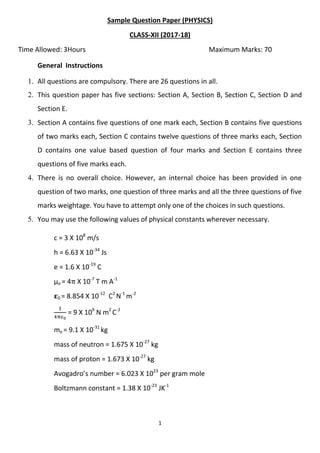 1
Sample Question Paper (PHYSICS)
CLASS-XII (2017-18)
Time Allowed: 3Hours Maximum Marks: 70
General Instructions
1. All questions are compulsory. There are 26 questions in all.
2. This question paper has five sections: Section A, Section B, Section C, Section D and
Section E.
3. Section A contains five questions of one mark each, Section B contains five questions
of two marks each, Section C contains twelve questions of three marks each, Section
D contains one value based question of four marks and Section E contains three
questions of five marks each.
4. There is no overall choice. However, an internal choice has been provided in one
question of two marks, one question of three marks and all the three questions of five
marks weightage. You have to attempt only one of the choices in such questions.
5. You may use the following values of physical constants wherever necessary.
c = 3 X 108
m/s
h = 6.63 X 10-34
Js
e = 1.6 X 10-19
C
µo = 4 X 10-7
T m A-1
𝛆0 = 8.854 X 10-12
C2
N-1
m-2
= 9 X 109
N m2
C-2
me = 9.1 X 10-31
kg
mass of neutron = 1.675 X 10-27
kg
mass of proton = 1.673 X 10-27
kg
Avogadro’s number = 6.023 X 1023
per gram mole
Boltzmann constant = 1.38 X 10-23
JK-1
 