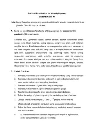 Practical Examination for Visually Impaired
Students Class XI
Note: Same Evaluation scheme and general guidelines for visually impaired students as
given for Class XII may be followed.
A. Items for Identification/Familiarity of the apparatus for assessment in
practical’s (All experiments)
Spherical ball, Cylindrical objects, vernier calipers, beaker, calorimeter, Screw
gauge, wire, Beam balance, spring balance, weight box, gram and milligram
weights, forceps, Parallelogram law of vectors apparatus, pulleys and pans used in
the same ‘weights’ used, Bob and string used in a simple pendulum, meter scale,
split cork, suspension arrangement, stop clock/stop watch, Helical spring,
suspension arrangement used, weights, arrangement used for measuring
extension, Sonometer, Wedges, pan and pulley used in it, ‘weights’ Tuning Fork,
Meter scale, Beam balance, Weight box, gram and milligram weights, forceps,
Resonance Tube, Tuning Fork, Meter scale, Flask/Beaker used for adding water.
B. List of Practicals
1. To measure diameter of a small spherical/cylindrical body using vernier calipers.
2. To measure the internal diameter and depth of a given beaker/calorimeter
using vernier calipers and hence find its volume.
3. To measure diameter of given wire using screw gauge.
4. To measure thickness of a given sheet using screw gauge.
5. To determine the mass of a given object using a beam balance.
6. To find the weight of given body using the parallelogram law of vectors.
7. Using a simple pendulum plot L-T and L-T
2
graphs. Hence find the
effective length of second’s pendulum using appropriate length values.
8. To find the force constant of given helical spring by plotting a graph between
load and extension.
9. (i) To study the relation between frequency and length of a given wire
under constant tension using a sonometer.
 