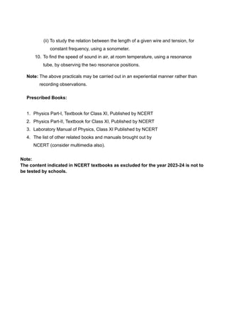 (ii) To study the relation between the length of a given wire and tension, for
constant frequency, using a sonometer.
10. To find the speed of sound in air, at room temperature, using a resonance
tube, by observing the two resonance positions.
Note: The above practicals may be carried out in an experiential manner rather than
recording observations.
Prescribed Books:
1. Physics Part-I, Textbook for Class XI, Published by NCERT
2. Physics Part-II, Textbook for Class XI, Published by NCERT
3. Laboratory Manual of Physics, Class XI Published by NCERT
4. The list of other related books and manuals brought out by
NCERT (consider multimedia also).
Note:
The content indicated in NCERT textbooks as excluded for the year 2023-24 is not to
be tested by schools.
 