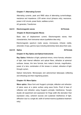 Chapter–7: Alternating Current
Alternating currents, peak and RMS value of alternating current/voltage;
reactance and impedance; LCR series circuit (phasors only), resonance,
power in AC circuits, power factor, wattless current.
AC generator, Transformer.
Unit V: Electromagnetic waves 04 Periods
Chapter–8: Electromagnetic Waves
Basic idea of displacement current, Electromagnetic waves, their
characteristics, their transverse nature (qualitative idea only).
Electromagnetic spectrum (radio waves, microwaves, infrared, visible,
ultraviolet, X-rays, gamma rays) including elementary facts about their uses.
Unit VI: Optics 30 Periods
Chapter–9: Ray Optics and Optical Instruments
Ray Optics: Reflection of light, spherical mirrors, mirror formula, refraction
of light, total internal reflection and optical fibers, refraction at spherical
surfaces, lenses, thin lens formula, lens maker’s formula, magnification,
power of a lens, combination of thin lenses in contact, refraction of light
through a prism.
Optical instruments: Microscopes and astronomical telescopes (reflecting
and refracting) and their magnifying powers.
Chapter–10: Wave Optics
Wave optics: Wave front and Huygen’s principle, reflection and refraction
of plane wave at a plane surface using wave fronts. Proof of laws of
reflection and refraction using Huygen’s principle. Interference, Young's
double slit experiment and expression for fringe width (No derivation final
expression only), coherent sources and sustained interference of light,
diffraction due to a single slit, width of central maxima (qualitative treatment
only).
 