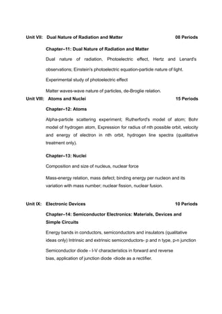 Unit VII: Dual Nature of Radiation and Matter 08 Periods
Chapter–11: Dual Nature of Radiation and Matter
Dual nature of radiation, Photoelectric effect, Hertz and Lenard's
observations; Einstein's photoelectric equation-particle nature of light.
Experimental study of photoelectric effect
Matter waves-wave nature of particles, de-Broglie relation.
Unit VIII: Atoms and Nuclei 15 Periods
Chapter–12: Atoms
Alpha-particle scattering experiment; Rutherford's model of atom; Bohr
model of hydrogen atom, Expression for radius of nth possible orbit, velocity
and energy of electron in nth orbit, hydrogen line spectra (qualitative
treatment only).
Chapter–13: Nuclei
Composition and size of nucleus, nuclear force
Mass-energy relation, mass defect; binding energy per nucleon and its
variation with mass number; nuclear fission, nuclear fusion.
Unit IX: Electronic Devices 10 Periods
Chapter–14: Semiconductor Electronics: Materials, Devices and
Simple Circuits
Energy bands in conductors, semiconductors and insulators (qualitative
ideas only) Intrinsic and extrinsic semiconductors- p and n type, p-n junction
Semiconductor diode - I-V characteristics in forward and reverse
bias, application of junction diode -diode as a rectifier.
 
