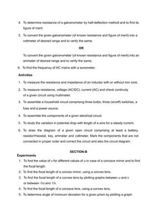 4. To determine resistance of a galvanometer by half-deflection method and to find its
figure of merit.
5. To convert the given galvanometer (of known resistance and figure of merit) into a
voltmeter of desired range and to verify the same.
OR
To convert the given galvanometer (of known resistance and figure of merit) into an
ammeter of desired range and to verify the same.
6. To find the frequency of AC mains with a sonometer.
Activities
1. To measure the resistance and impedance of an inductor with or without iron core.
2. To measure resistance, voltage (AC/DC), current (AC) and check continuity
of a given circuit using multimeter.
3. To assemble a household circuit comprising three bulbs, three (on/off) switches, a
fuse and a power source.
4. To assemble the components of a given electrical circuit.
5. To study the variation in potential drop with length of a wire for a steady current.
6. To draw the diagram of a given open circuit comprising at least a battery,
resistor/rheostat, key, ammeter and voltmeter. Mark the components that are not
connected in proper order and correct the circuit and also the circuit diagram.
SECTION-B
Experiments
1. To find the value of v for different values of u in case of a concave mirror and to find
the focal length.
2. To find the focal length of a convex mirror, using a convex lens.
3. To find the focal length of a convex lens by plotting graphs between u and v
or between 1/u and 1/v.
4. To find the focal length of a concave lens, using a convex lens.
5. To determine angle of minimum deviation for a given prism by plotting a graph
 