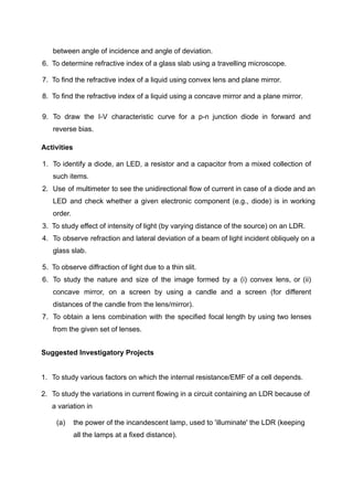 between angle of incidence and angle of deviation.
6. To determine refractive index of a glass slab using a travelling microscope.
7. To find the refractive index of a liquid using convex lens and plane mirror.
8. To find the refractive index of a liquid using a concave mirror and a plane mirror.
9. To draw the I-V characteristic curve for a p-n junction diode in forward and
reverse bias.
Activities
1. To identify a diode, an LED, a resistor and a capacitor from a mixed collection of
such items.
2. Use of multimeter to see the unidirectional flow of current in case of a diode and an
LED and check whether a given electronic component (e.g., diode) is in working
order.
3. To study effect of intensity of light (by varying distance of the source) on an LDR.
4. To observe refraction and lateral deviation of a beam of light incident obliquely on a
glass slab.
5. To observe diffraction of light due to a thin slit.
6. To study the nature and size of the image formed by a (i) convex lens, or (ii)
concave mirror, on a screen by using a candle and a screen (for different
distances of the candle from the lens/mirror).
7. To obtain a lens combination with the specified focal length by using two lenses
from the given set of lenses.
Suggested Investigatory Projects
1. To study various factors on which the internal resistance/EMF of a cell depends.
2. To study the variations in current flowing in a circuit containing an LDR because of
a variation in
(a) the power of the incandescent lamp, used to 'illuminate' the LDR (keeping
all the lamps at a fixed distance).
 