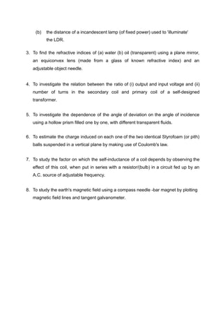(b) the distance of a incandescent lamp (of fixed power) used to 'illuminate'
the LDR.
3. To find the refractive indices of (a) water (b) oil (transparent) using a plane mirror,
an equiconvex lens (made from a glass of known refractive index) and an
adjustable object needle.
4. To investigate the relation between the ratio of (i) output and input voltage and (ii)
number of turns in the secondary coil and primary coil of a self-designed
transformer.
5. To investigate the dependence of the angle of deviation on the angle of incidence
using a hollow prism filled one by one, with different transparent fluids.
6. To estimate the charge induced on each one of the two identical Styrofoam (or pith)
balls suspended in a vertical plane by making use of Coulomb's law.
7. To study the factor on which the self-inductance of a coil depends by observing the
effect of this coil, when put in series with a resistor/(bulb) in a circuit fed up by an
A.C. source of adjustable frequency.
8. To study the earth's magnetic field using a compass needle -bar magnet by plotting
magnetic field lines and tangent galvanometer.
 