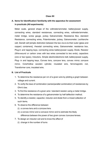 Class XII
A. Items for Identification/ familiarity with the apparatus for assessment
in practicals (All experiments)
Meter scale, general shape of the voltmeter/ammeter, battery/power supply,
connecting wires, standard resistances, connecting wires, voltmeter/ammeter,
meter bridge, screw gauge, jockey Galvanometer, Resistance Box, standard
Resistance, connecting wires, Potentiometer, jockey, Galvanometer, Lechlanche
cell, Daniell cell [simple distinction between the two vis-à-vis their outer (glass and
copper) containers], rheostat connecting wires, Galvanometer, resistance box,
Plug-in and tapping keys, connecting wires battery/power supply, Diode, Resistor
(Wire-wound or carbon ones with two wires connected to two ends), capacitors
(one or two types), Inductors, Simple electric/electronic bell, battery/power supply,
Plug- in and tapping keys, Convex lens, concave lens, convex mirror, concave
mirror, Core/hollow wooden cylinder, insulated wire, ferromagnetic rod,
Transformer core, insulated wire.
B. List of Practicals
1. To determine the resistance per cm of a given wire by plotting a graph between
voltage and current.
2. To verify the laws of combination (series/parallel combination) of resistances by
Ohm’s law.
3. To find the resistance of a given wire / standard resistor using a meter bridge.
4. To determine the resistance of a galvanometer by half deflection method.
5. To identify a resistor, capacitor, inductor and diode from a mixed collection of
such items.
6. To observe the difference between
(i) a convex lens and a concave lens
(ii) a convex mirror and a concave mirror and to estimate the likely
difference between the power of two given convex /concave lenses.
7. To design an inductor coil and to know the effect of
(i) change in the number of turns
 