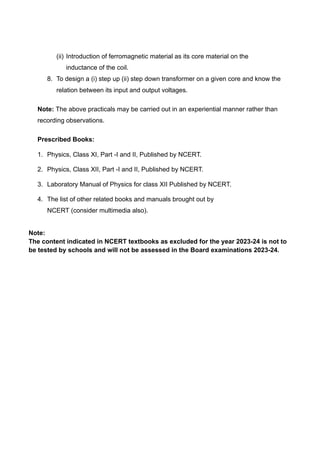 (ii) Introduction of ferromagnetic material as its core material on the
inductance of the coil.
8. To design a (i) step up (ii) step down transformer on a given core and know the
relation between its input and output voltages.
Note: The above practicals may be carried out in an experiential manner rather than
recording observations.
Prescribed Books:
1. Physics, Class XI, Part -I and II, Published by NCERT.
2. Physics, Class XII, Part -I and II, Published by NCERT.
3. Laboratory Manual of Physics for class XII Published by NCERT.
4. The list of other related books and manuals brought out by
NCERT (consider multimedia also).
Note:
The content indicated in NCERT textbooks as excluded for the year 2023-24 is not to
be tested by schools and will not be assessed in the Board examinations 2023-24.
 