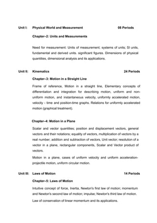 Unit I: Physical World and Measurement 08 Periods
Chapter–2: Units and Measurements
Need for measurement: Units of measurement; systems of units; SI units,
fundamental and derived units. significant figures. Dimensions of physical
quantities, dimensional analysis and its applications.
Unit II: Kinematics 24 Periods
Chapter–3: Motion in a Straight Line
Frame of reference, Motion in a straight line, Elementary concepts of
differentiation and integration for describing motion, uniform and non-
uniform motion, and instantaneous velocity, uniformly accelerated motion,
velocity - time and position-time graphs. Relations for uniformly accelerated
motion (graphical treatment).
Chapter–4: Motion in a Plane
Scalar and vector quantities; position and displacement vectors, general
vectors and their notations; equality of vectors, multiplication of vectors by a
real number; addition and subtraction of vectors, Unit vector; resolution of a
vector in a plane, rectangular components, Scalar and Vector product of
vectors.
Motion in a plane, cases of uniform velocity and uniform acceleration-
projectile motion, uniform circular motion.
Unit III: Laws of Motion 14 Periods
Chapter–5: Laws of Motion
Intuitive concept of force, Inertia, Newton's first law of motion; momentum
and Newton's second law of motion; impulse; Newton's third law of motion.
Law of conservation of linear momentum and its applications.
 