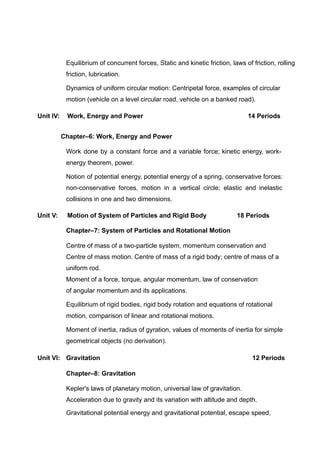 Equilibrium of concurrent forces, Static and kinetic friction, laws of friction, rolling
friction, lubrication.
Dynamics of uniform circular motion: Centripetal force, examples of circular
motion (vehicle on a level circular road, vehicle on a banked road).
Unit IV: Work, Energy and Power 14 Periods
Chapter–6: Work, Energy and Power
Work done by a constant force and a variable force; kinetic energy, work-
energy theorem, power.
Notion of potential energy, potential energy of a spring, conservative forces:
non-conservative forces, motion in a vertical circle; elastic and inelastic
collisions in one and two dimensions.
Unit V: Motion of System of Particles and Rigid Body 18 Periods
Chapter–7: System of Particles and Rotational Motion
Centre of mass of a two-particle system, momentum conservation and
Centre of mass motion. Centre of mass of a rigid body; centre of mass of a
uniform rod.
Moment of a force, torque, angular momentum, law of conservation
of angular momentum and its applications.
Equilibrium of rigid bodies, rigid body rotation and equations of rotational
motion, comparison of linear and rotational motions.
Moment of inertia, radius of gyration, values of moments of inertia for simple
geometrical objects (no derivation).
Unit VI: Gravitation 12 Periods
Chapter–8: Gravitation
Kepler's laws of planetary motion, universal law of gravitation.
Acceleration due to gravity and its variation with altitude and depth.
Gravitational potential energy and gravitational potential, escape speed,
 