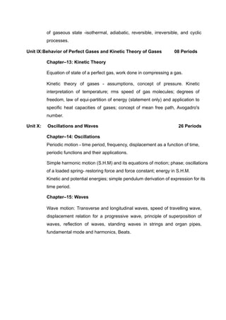 of gaseous state -isothermal, adiabatic, reversible, irreversible, and cyclic
processes.
Unit IX:Behavior of Perfect Gases and Kinetic Theory of Gases 08 Periods
Chapter–13: Kinetic Theory
Equation of state of a perfect gas, work done in compressing a gas.
Kinetic theory of gases - assumptions, concept of pressure. Kinetic
interpretation of temperature; rms speed of gas molecules; degrees of
freedom, law of equi-partition of energy (statement only) and application to
specific heat capacities of gases; concept of mean free path, Avogadro's
number.
Unit X: Oscillations and Waves 26 Periods
Chapter–14: Oscillations
Periodic motion - time period, frequency, displacement as a function of time,
periodic functions and their applications.
Simple harmonic motion (S.H.M) and its equations of motion; phase; oscillations
of a loaded spring- restoring force and force constant; energy in S.H.M.
Kinetic and potential energies; simple pendulum derivation of expression for its
time period.
Chapter–15: Waves
Wave motion: Transverse and longitudinal waves, speed of travelling wave,
displacement relation for a progressive wave, principle of superposition of
waves, reflection of waves, standing waves in strings and organ pipes,
fundamental mode and harmonics, Beats.
 